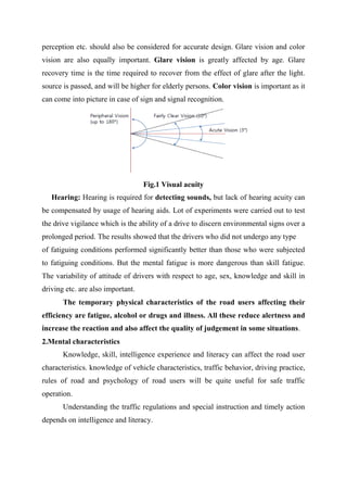 perception etc. should also be considered for accurate design. Glare vision and color
vision are also equally important. Glare vision is greatly affected by age. Glare
recovery time is the time required to recover from the effect of glare after the light.
source is passed, and will be higher for elderly persons. Color vision is important as it
can come into picture in case of sign and signal recognition.
Fig.1 Visual acuity
Hearing: Hearing is required for detecting sounds, but lack of hearing acuity can
be compensated by usage of hearing aids. Lot of experiments were carried out to test
the drive vigilance which is the ability of a drive to discern environmental signs over a
prolonged period. The results showed that the drivers who did not undergo any type
of fatiguing conditions performed significantly better than those who were subjected
to fatiguing conditions. But the mental fatigue is more dangerous than skill fatigue.
The variability of attitude of drivers with respect to age, sex, knowledge and skill in
driving etc. are also important.
The temporary physical characteristics of the road users affecting their
efficiency are fatigue, alcohol or drugs and illness. All these reduce alertness and
increase the reaction and also affect the quality of judgement in some situations.
2.Mental characteristics
Knowledge, skill, intelligence experience and literacy can affect the road user
characteristics. knowledge of vehicle characteristics, traffic behavior, driving practice,
rules of road and psychology of road users will be quite useful for safe traffic
operation.
Understanding the traffic regulations and special instruction and timely action
depends on intelligence and literacy.
 