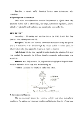 Reactions to certain traffic situations become more spontaneous with
experience.
3.Psychological Characteristics
These affect reaction to traffic situations of road users to a great extent. The
emotional factors such as attentiveness, fear anger, superstition impatience, general
attitude towards traffic and regulations and maturity also come under this.
PIEV THEORY
According to this theory total reaction time of the driver is split into four
parts,viz.,time taken by the driver for:
Perception: it is the time required for the sensations received by the eyes or
ears to be transmitted to the brain through the nervous system and spinal chord. In
other words it is the time required to perceive an object or situation.
Intellection: It is the time required for understanding the situation. It is also
time required for comparing the different thoughts, regrouping and registering new
sensations.
Emotion: This stage involves the judgment of the appropriate response to be
made on the stimuli like to stop, pass, move laterally etc.
Volition: Volition is the time taken for the final action.
4. Environmental Factors
The environmental factors like weather, visibility and other atmospheric
conditions. The various environmental conditions affecting the behavior of road user
 