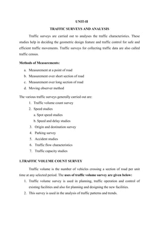 UNIT-II
TRAFFIC SURVEYS AND ANALYSIS
Traffic surveys are carried out to analyses the traffic characteristics. These
studies help in deciding the geometric design feature and traffic control for safe and
efficient traffic movements. Traffic surveys for collecting traffic data are also called
traffic census.
Methods of Measurements:
a. Measurement at a point of road
b. Measurement over short section of road
c. Measurement over long section of road
d. Moving observer method
The various traffic surveys generally carried out are:
1. Traffic volume count survey
2. Speed studies
a. Spot speed studies
b. Speed and delay studies
3. Origin and destination survey
4. Parking survey
5. Accident studies
6. Traffic flow characteristics
7. Traffic capacity studies
1.TRAFFIC VOLUME COUNT SURVEY
Traffic volume is the number of vehicles crossing a section of road per unit
time at any selected period. The uses of traffic volume survey are given below:
1. Traffic volume survey is used in planning, traffic operation and control of
existing facilities and also for planning and designing the new facilities.
2. This survey is used in the analysis of traffic patterns and trends.
 