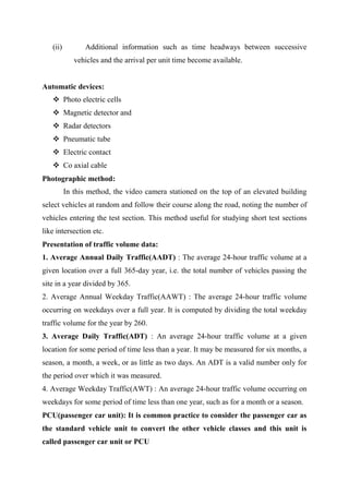 (ii) Additional information such as time headways between successive
vehicles and the arrival per unit time become available.
Automatic devices:
 Photo electric cells
 Magnetic detector and
 Radar detectors
 Pneumatic tube
 Electric contact
 Co axial cable
Photographic method:
In this method, the video camera stationed on the top of an elevated building
select vehicles at random and follow their course along the road, noting the number of
vehicles entering the test section. This method useful for studying short test sections
like intersection etc.
Presentation of traffic volume data:
1. Average Annual Daily Traffic(AADT) : The average 24-hour traffic volume at a
given location over a full 365-day year, i.e. the total number of vehicles passing the
site in a year divided by 365.
2. Average Annual Weekday Traffic(AAWT) : The average 24-hour traffic volume
occurring on weekdays over a full year. It is computed by dividing the total weekday
traffic volume for the year by 260.
3. Average Daily Traffic(ADT) : An average 24-hour traffic volume at a given
location for some period of time less than a year. It may be measured for six months, a
season, a month, a week, or as little as two days. An ADT is a valid number only for
the period over which it was measured.
4. Average Weekday Traffic(AWT) : An average 24-hour traffic volume occurring on
weekdays for some period of time less than one year, such as for a month or a season.
PCU(passenger car unit): It is common practice to consider the passenger car as
the standard vehicle unit to convert the other vehicle classes and this unit is
called passenger car unit or PCU
 