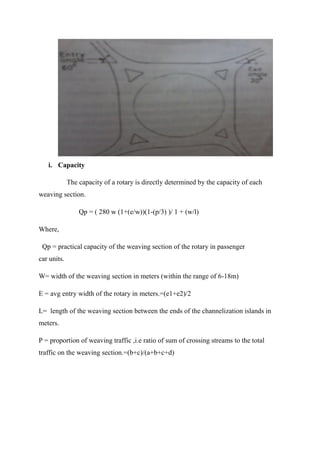 i. Capacity
The capacity of a rotary is directly determined by the capacity of each
weaving section.
Qp = ( 280 w (1+(e/w))(1-(p/3) )/ 1 + (w/l)
Where,
Qp = practical capacity of the weaving section of the rotary in passenger
car units.
W= width of the weaving section in meters (within the range of 6-18m)
E = avg entry width of the rotary in meters.=(e1+e2)/2
L= length of the weaving section between the ends of the channelization islands in
meters.
P = proportion of weaving traffic ,i.e ratio of sum of crossing streams to the total
traffic on the weaving section.=(b+c)/(a+b+c+d)
 