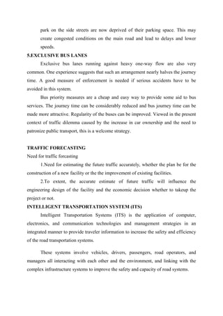 park on the side streets are now deprived of their parking space. This may
create congested conditions on the main road and lead to delays and lower
speeds.
5.EXCLUSIVE BUS LANES
Exclusive bus lanes running against heavy one-way flow are also very
common. One experience suggests that such an arrangement nearly halves the journey
time. A good measure of enforcement is needed if serious accidents have to be
avoided in this system.
Bus priority measures are a cheap and easy way to provide some aid to bus
services. The journey time can be considerably reduced and bus journey time can be
made more attractive. Regularity of the buses can be improved. Viewed in the present
context of traffic dilemma caused by the increase in car ownership and the need to
patronize public transport, this is a welcome strategy.
TRAFFIC FORECASTING
Need for traffic forcasting
1.Need for estimating the future traffic accurately, whether the plan be for the
construction of a new facility or the the improvement of existing facilities.
2.To extent, the accurate estimate of future traffic will influence the
engineering design of the facility and the economic decision whether to takeup the
project or not.
INTELLIGENT TRANSPORTATION SYSTEM (ITS)
Intelligent Transportation Systems (ITS) is the application of computer,
electronics, and communication technologies and management strategies in an
integrated manner to provide traveler information to increase the safety and efficiency
of the road transportation systems.
These systems involve vehicles, drivers, passengers, road operators, and
managers all interacting with each other and the environment, and linking with the
complex infrastructure systems to improve the safety and capacity of road systems.
 