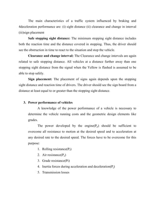 The main characteristics of a traffic system influenced by braking and
4deceleration performance are: (i) sight distance (ii) clearance and change in interval
(iii)sign placement
Safe stopping sight distance: The minimum stopping sight distance includes
both the reaction time and the distance covered in stopping. Thus, the driver should
see the obstruction in time to react to the situation and stop the vehicle.
Clearance and change interval: The Clearance and change intervals are again
related to safe stopping distance. All vehicles at a distance further away than one
stopping sight distance from the signal when the Yellow is flashed is assumed to be
able to stop safely.
Sign placement: The placement of signs again depends upon the stopping
sight distance and reaction time of drivers. The driver should see the sign board from a
distance at least equal to or greater than the stopping sight distance.
3. Power performance of vehicles
A knowledge of the power performance of a vehicle is necessary to
determine the vehicle running costs and the geometric design elements like
grades.
The power developed by the engine(Pp) should be sufficient to
overcome all resistance to motion at the desired speed and to acceleration at
any desired rate to the desired speed. The forces have to be overcome for this
purpose:
1. Rolling resistance(Pf)
2. Air resistance(Pa)
3. Grade resistance(Pi)
4. Inertia forces during acceleration and deceleration(Pj)
5. Transmission losses
 
