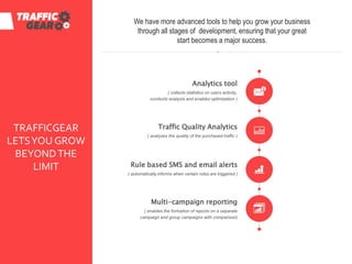 TRAFFICGEAR
LETSYOU GROW
BEYONDTHE
LIMIT
We have more advanced tools to help you grow your business
through all stages of development, ensuring that your great
start becomes a major success.
Analytics tool
( collects statistics on users activity,
conducts analysis and enables optimization )
Traffic Quality Analytics
( analyzes the quality of the purchased traffic )
Multi-campaign reporting
( enables the formation of reports on a separate
campaign and group campaigns with comparison)
Rule based SMS and email alerts
( automatically informs when certain rules are triggered )
 