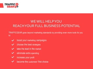 WEWILL HELPYOU
REACHYOUR FULL BUSINESS POTENTIAL
TRAFFICGEAR goes beyond marketing standards by providing even more tools for you
to:
become the customers’ first choice
increase your profit
eliminate extra spending
take the lead in the market
choose the best strategies
boost your marketing campaigns
 