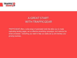 A GREAT START
WITH TRAFFICGEAR
TRAFFICGEAR offers a wide-range of automated tools that allow you to create
captivating landing pages, set up effective advertising campaigns, and optimize the
whole processes - everything you need to help you easily set up and develop your
growing business .
 
