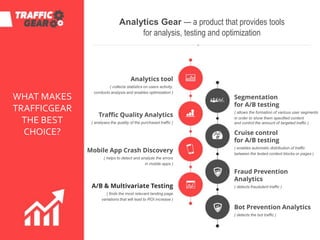 WHAT MAKES
TRAFFICGEAR
THE BEST
CHOICE?
Analytics Gear — a product that provides tools
for analysis, testing and optimization
Analytics tool
( collects statistics on users activity,
conducts analysis and enables optimization )
Traffic Quality Analytics
( analyses the quality of the purchased traffic )
Mobile App Crash Discovery
( helps to detect and analyze the errors
in mobile apps )
A/B & Multivariate Testing
( finds the most relevant landing page
variations that will lead to ROI increase )
Segmentation
for A/B testing
( allows the formation of various user segments
in order to show them specified content
and control the amount of targeted traffic )
Cruise control
for A/B testing
( enables automatic distribution of traffic
between the tested content blocks or pages )
Fraud Prevention
Analytics
( detects fraudulent traffic )
Bot Prevention Analytics
( detects the bot traffic )
 
