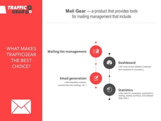Mail Gear — a product that provides tools
for mailing management that include
Mailing list management
Email generation
( mail templates creation,
unsubscribe links settings, etc. )
Dashboard
( the most current statistics collected
and visualized in one place )
Statistics
(view stats for campaigns, applications,
mailing, weekly summary, and detailed
daily stats )
WHAT MAKES
TRAFFICGEAR
THE BEST
CHOICE?
 