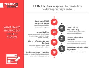 LP Builder Gear — a product that provides tools
for advertising campaigns, such as
Rule based SMS
and email alerts
( automatically informs when
certain rules are triggered )
Lander Builder
( provides advanced html and visual editor
for building pages, enables the storage
of pages on our side )
Library of ready–to–use
landers
( up-to-date database of landing pages
with simple editing options )
Multi-campaign reporting
( enables the formation and comparison of reports
on campaigns and group campaigns)
Lead capture
and reporting
( enables the data export for further
analysis outside the system )
Unlimited redirect
domains
( flexible traffic management that helps
control your reputation with partners )
Automatic optimization
algorithms
( allows the automation of campaigns )
WHAT MAKES
TRAFFICGEAR
THE BEST
CHOICE?
 