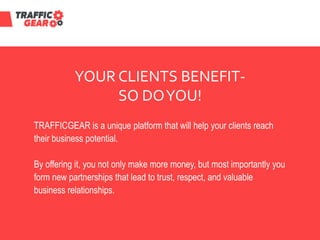 YOUR CLIENTS BENEFIT-
SO DOYOU!
TRAFFICGEAR is a unique platform that will help your clients reach
their business potential.
By offering it, you not only make more money, but most importantly you
form new partnerships that lead to trust, respect, and valuable
business relationships.
 