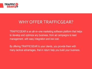 WHY OFFER TRAFFICGEAR?
TRAFFICGEAR is an all–in–one marketing software platform that helps
to develop and optimize any business, from ad campaigns to lead
management, with easy integration and low cost.
By offering TRAFFICGEAR to your clients, you provide them with
many tactical advantages, that in return help you build your business.
 