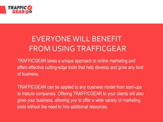 EVERYONE WILL BENEFIT
FROM USING TRAFFICGEAR
TRAFFICGEAR takes a unique approach to online marketing and
offers effective cutting-edge tools that help develop and grow any kind
of business.
TRAFFICGEAR can be applied to any business model from start-ups
to mature companies. Offering TRAFFICGEAR to your clients will also
grow your business, allowing you to offer a wide variety of marketing
tools without the need to hire additional resources.
 