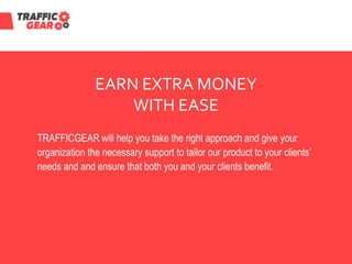 EARN EXTRA MONEY
WITH EASE
TRAFFICGEAR will help you take the right approach and give your
organization the necessary support to tailor our product to your clients’
needs and and ensure that both you and your clients benefit.
 
