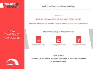 HOW
TO ATTRACT
NEWCOMERS
Building landing pages
Welcome them to online marketing!
FINDOUT:
DOTHEY KNOW WHATTO DOANDWHATTOOLSTO USE?
DOTHEY HAVE ALL NECESSARYTIPSANDTEMPLATESTO BE SUCCESSFUL?
Check if they use up-to-date solutions for:
Setting up campaigns Campaign optimization
KEY POINT:
TRAFFICGEAR has all the tools they need to make an easy start
in online business.
 