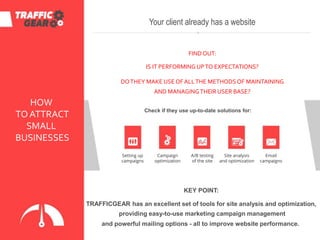 HOW
TO ATTRACT
SMALL
BUSINESSES
Setting up
campaigns
Your client already has a website
FINDOUT:
IS IT PERFORMING UPTO EXPECTATIONS?
DOTHEY MAKE USEOFALLTHE METHODSOF MAINTAINING
AND MANAGINGTHEIR USER BASE?
Check if they use up-to-date solutions for:
Campaign
optimization
Email
campaigns
KEY POINT:
TRAFFICGEAR has an excellent set of tools for site analysis and optimization,
providing easy-to-use marketing campaign management
and powerful mailing options - all to improve website performance.
A/B testing
of the site
Site analysis
and optimization
 