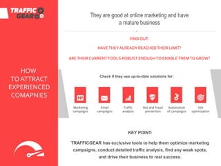 HOW
TO ATTRACT
EXPERIENCED
COMAPNIES
Marketing
campaigns
They are good at online marketing and have
a mature business
FINDOUT:
HAVETHEYALREADY REACHEDTHEIR LIMIT?
ARETHEIR CURRENTTOOLS ROBUST ENOUGHTO ENABLETHEMTO GROW?
Check if they use up-to-date solutions for:
Traffic
analysis
Site
optimization
KEY POINT:
TRAFFICGEAR has exclusive tools to help them optimize marketing
campaigns, conduct detailed traffic analysis, find any weak spots,
and drive their business to real success.
Bot and fraud
prevention
Automation
of campaigns
Email
campaigns
 