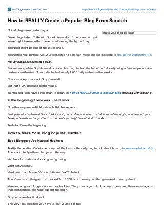 t raf f icgenerat ioncaf e.com http://www.trafficgenerationcafe.com/popular-blogs-from-scratch/
make your blog popular
How to REALLY Create a Popular Blog From Scratch
Not all blogs are created equal.
Some blogs take of f like wild f ire within weeks of their creation, yet
some might take months to even start seeing the light of day.
Your blog might be one of the latter ones.
You write great content, yet your competitor’s blog with mediocre posts seems to get all the website traf f ic.
Not all blogs are created equal.
For instance, when Guy Kawasaki created his blog, he had the benef it of already being a f amous persona in
business and online. No wonder he had nearly 4,000 daily visitors within weeks.
Chances are you are not Guy Kawasaki.
But that’s OK. Because neither was I.
So you and I can have a real heart to heart on how to REALLY make a popular blog starting with nothing.
In the beginning, there was… hard work.
No other way around it. No silver bullet. No secrets.
Just plain old-f ashioned “let’s drink lots of good coffee and stay up at all hours of the night, work around your
family schedule and any other commitments you might have” kind of work.
And start f rom the beginning.
How to Make Your Blog Popular: Hurdle 1
Best Bloggers Are Natural Hackers
Traf f ic Generation Caf e is certainly not the f irst or the only blog to talk about how to increase website traf f ic.
There are plenty others that paved the way.
Yet, here I am, alive and kicking and growing.
What’s my secret?
You know that phrase: “think outside the box“? I hate it.
There’s no such thing as the dreaded “box”. YOU are the only box that you need to worry about.
You see, all great bloggers are natural hackers. They took a good look around, measured themselves against
their competition, and went against the grain.
Do you have what it takes?
The very f irst question you have to ask yourself is this:
 