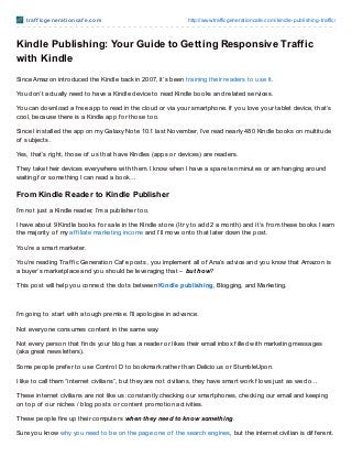 t raf f icgenerat ioncaf e.com http://www.trafficgenerationcafe.com/kindle-publishing-traffic/
Kindle Publishing: Your Guide to Getting Responsive Traffic
with Kindle
Since Amazon introduced the Kindle back in 2007, it’s been training their readers to use it.
You don’t actually need to have a Kindle device to read Kindle books and related services.
You can download a f ree app to read in the cloud or via your smartphone. If you love your tablet device, that’s
cool, because there is a Kindle app f or those too.
Since I installed the app on my Galaxy Note 10.1 last November, I’ve read nearly 480 Kindle books on multitude
of subjects.
Yes, that’s right, those of us that have Kindles (apps or devices) are readers.
They take their devices everywhere with them. I know when I have a spare ten minutes or am hanging around
waiting f or something I can read a book…
From Kindle Reader to Kindle Publisher
I’m not just a Kindle reader, I’m a publisher too.
I have about 9 Kindle books f or sale in the Kindle store (I try to add 2 a month) and it’s f rom these books I earn
the majority of my af f iliate marketing income and I’ll move onto that later down the post.
You’re a smart marketer.
You’re reading Traf f ic Generation Caf e posts, you implement all of Ana’s advice and you know that Amazon is
a buyer’s marketplace and you should be leveraging that – but how?
This post will help you connect the dots between Kindle publishing, Blogging, and Marketing.
I’m going to start with a tough premise. I’ll apologise in advance.
Not everyone consumes content in the same way.
Not every person that f inds your blog has a reader or likes their email inbox f illed with marketing messages
(aka great newsletters).
Some people pref er to use Control D to bookmark rather than Delicio.us or StumbleUpon.
I like to call them “internet civilians”, but they are not civilians, they have smart work f lows just as we do…
These internet civilians are not like us: constantly checking our smartphones, checking our email and keeping
on top of our niches / blog posts or content promotion activities.
These people f ire up their computers when they need to know something.
Sure you know why you need to be on the page one of the search engines, but the internet civilian is dif f erent.
 