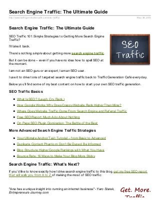 http://www.trafficgenerationcafe.com/seo-traffic/ May 28, 2013
Search Engine Traffic: The Ultimate Guide
Search Engine Traffic: The Ultimate Guide
SEO Traffic 101: Simple Strategies to Getting More Search Engine
Traffic?
I’ll take it back.
There’s nothing simple about getting more search engine traffic.
But it can be done – even if you have no idea how to spell SEO at
the moment.
I am not an SEO guru or an expert; I am an SEO user.
I use it to drive tons of targeted search engine traffic back to Traffic Generation Café every day.
Below you’ll find some of my best content on how to start your own SEO traffic generation.
SEO Traffic Basics
What Is SEO? (Laugh. Cry. Rank.)
How Google Works: Why Does Crappy Website Rank Higher Than Mine?
Where Does Website Traffic Come From: Search Engine and Referral Traffic
Free SEO Report: Much Ado About Nothing
On Page SEO Plugin Domination: The Battle of the Best
More Advanced Search Engine Traffic Strategies
Your Ultimate Anchor Text Tutorial – from Basic to Advanced
Duplicate Content Phantom: Don’t Be Duped, Be Informed
Blog Structure: Higher Google Rankings with What You Have
Bounce Rate: 16 Ways to Make Your Blog More Sticky
Search Engine Traffic: What’s Next?
If you’d like to know exactly how I drive search engine traffic to this blog, get my free SEO report
that will walk you from A to Z of making the most of SEO traffic:
"Ana has a unique insight into running an internet business."- Yaro Starak,
Entrepreneurs-Journey.com
 