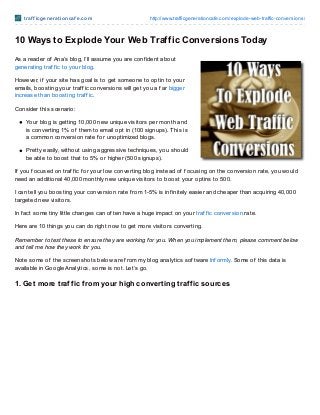 t raf f icgenerat ioncaf e.com http://www.trafficgenerationcafe.com/explode-web-traffic-conversions/
10 Ways to Explode Your Web Traffic Conversions Today
As a reader of Ana’s blog, I’ll assume you are conf ident about
generating traf f ic to your blog.
However, if your site has goal is to get someone to optin to your
emails, boosting your traf f ic conversions will get you a f ar bigger
increase than boosting traf f ic.
Consider this scenario:
Your blog is getting 10,000 new unique visitors per month and
is converting 1% of them to email opt in (100 signups). This is
a common conversion rate f or unoptimized blogs.
Pretty easily, without using aggressive techniques, you should
be able to boost that to 5% or higher (500 signups).
If you f ocused on traf f ic f or your low converting blog instead of f ocusing on the conversion rate, you would
need an additional 40,000 monthly new unique visitors to boost your optins to 500.
I can tell you boosting your conversion rate f rom 1-5% is inf initely easier and cheaper than acquiring 40,000
targeted new visitors.
In f act some tiny little changes can of ten have a huge impact on your traf f ic conversion rate.
Here are 10 things you can do right now to get more visitors converting.
Remember to test these to ensure they are working for you. When you implement them, please comment below
and tell me how they work for you.
Note some of the screenshots below are f rom my blog analytics sof tware Inf ormly. Some of this data is
available in Google Analytics, some is not. Let’s go.
1. Get more traffic from your high converting traffic sources
 