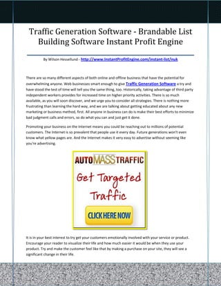 Traffic Generation Software - Brandable List
   Building Software Instant Profit Engine
____________________________________________________
           By Wilson Hessellund - http://www.InstantProfitEngine.com/instant-list/nuk



There are so many different aspects of both online and offline business that have the potential for
overwhelming anyone. Web businesses smart enough to give Traffic Generation Software a try and
have stood the test of time will tell you the same thing, too. Historically, taking advantage of third party
independent workers provides for increased time on higher priority activities. There is so much
available, as you will soon discover, and we urge you to consider all strategies. There is nothing more
frustrating than learning the hard way, and we are talking about getting educated about any new
marketing or business method, first. All anyone in business can do is make their best efforts to minimize
bad judgment calls and errors, so do what you can and just get it done.

Promoting your business on the Internet means you could be reaching out to millions of potential
customers. The Internet is so prevalent that people use it every day. Future generations won't even
know what yellow pages are. And the Internet makes it very easy to advertise without seeming like
you're advertising.




It is in your best interest to try get your customers emotionally involved with your service or product.
Encourage your reader to visualize their life and how much easier it would be when they use your
product. Try and make the customer feel like that by making a purchase on your site, they will see a
significant change in their life.
 