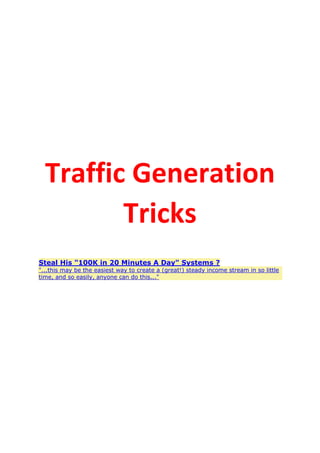 Traffic Generation
Tricks
Steal His "100K in 20 Minutes A Day" Systems ?
"...this may be the easiest way to create a (great!) steady income stream in so little
time, and so easily, anyone can do this..."
 