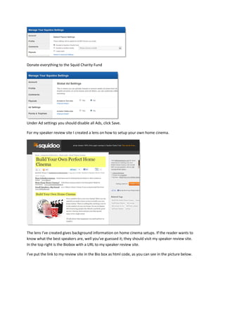 Donate everything to the Squid Charity Fund




Under Ad settings you should disable all Ads, click Save.

For my speaker review site I created a lens on how to setup your own home cinema.




The lens I’ve created gives background information on home cinema setups. If the reader wants to
know what the best speakers are, well you’ve guessed it; they should visit my speaker review site.
In the top right is the Biobox with a URL to my speaker review site.

I’ve put the link to my review site in the Bio box as html code, as you can see in the picture below.
 