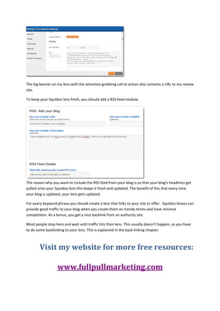 The big banner on my lens with the attention grabbing call to action also contains a URL to my review
site.

To keep your Squidoo lens fresh, you should add a RSS feed module.




The reason why you want to include the RSS feed from your blog is so that your blog's headlines get
pulled onto your Squidoo lens this keeps it fresh and updated. The benefit of this that every time
your blog is updated, your lens gets updated.

For every keyword phrase you should create a lens that links to your site or offer. Squidoo lenses can
provide good traffic to your blog when you create them on trendy terms and have minimal
competition. As a bonus, you get a nice backlink from an authority site.

Most people stop here and wait until traffic hits their lens. This usually doesn’t happen, so you have
to do some backlinking to your lens. This is explained in the back linking chapter.



        Visit my website for more free resources:

                   www.fullpullmarketing.com
 