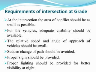 Requirements of intersection at Grade
At the intersection the area of conflict should be as
small as possible.
For the vehicles, adequate visibility should be
available.
The relative speed and angle of approach of
vehicles should be small.
Sudden change of path should be avoided.
Proper signs should be provided.
Proper lighting should be provided for better
visibility at night.
 