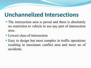 Unchannelized Intersections
 The intersection area is paved and there is absolutely
no restriction to vehicle to use any part of intersection
area.
 Lowest class of intersection
 Easy to design but most complex in traffic operations
resulting in maximum conflict area and more no of
accidents.
 