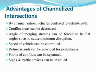 Advantages of Channelized
Intersections
By channelization, vehicles confined to definite path.
Conflict areas can be decreased.
Angle of merging streams can be forced to be flat
angles so as to cause minimum disruption.
Speed of vehicle can be controlled.
Refuse islands can be provided for pedestrians.
Points of conflicts can be separated.
Signs & traffic devices can be installed.
 