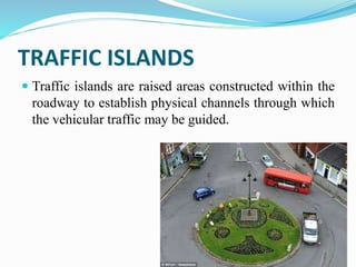 TRAFFIC ISLANDS
 Traffic islands are raised areas constructed within the
roadway to establish physical channels through which
the vehicular traffic may be guided.
 