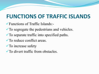 FUNCTIONS OF TRAFFIC ISLANDS
Functions of Traffic Islands:-
To segregate the pedestrians and vehicles.
To separate traffic into specified paths.
To reduce conflict areas.
To increase safety
To divert traffic from obstacles.
 