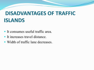 DISADVANTAGES OF TRAFFIC
ISLANDS
 It consumes useful traffic area.
 It increases travel distance.
 Width of traffic lane decreases.
 