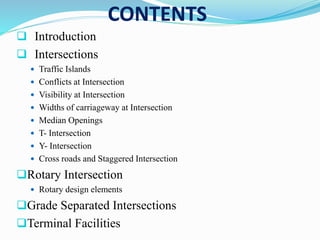 CONTENTS
 Introduction
 Intersections
 Traffic Islands
 Conflicts at Intersection
 Visibility at Intersection
 Widths of carriageway at Intersection
 Median Openings
 T- Intersection
 Y- Intersection
 Cross roads and Staggered Intersection
Rotary Intersection
 Rotary design elements
Grade Separated Intersections
Terminal Facilities
 