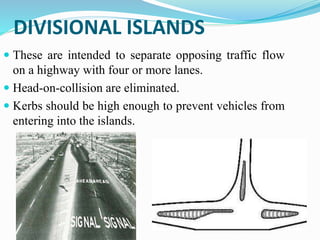 DIVISIONAL ISLANDS
 These are intended to separate opposing traffic flow
on a highway with four or more lanes.
 Head-on-collision are eliminated.
 Kerbs should be high enough to prevent vehicles from
entering into the islands.
 