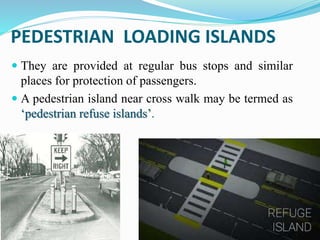 PEDESTRIAN LOADING ISLANDS
 They are provided at regular bus stops and similar
places for protection of passengers.
 A pedestrian island near cross walk may be termed as
‘pedestrian refuse islands’.
 