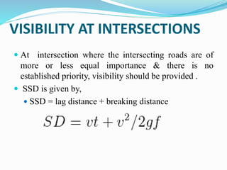 VISIBILITY AT INTERSECTIONS
 At intersection where the intersecting roads are of
more or less equal importance & there is no
established priority, visibility should be provided .
 SSD is given by,
 SSD = lag distance + breaking distance
 