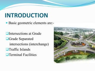 INTRODUCTION
 Basic geometric elements are:-
Intersections at Grade
Grade Separated
intersections (interchange)
Traffic Islands
Terminal Facilities
 