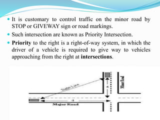  It is customary to control traffic on the minor road by
STOP or GIVEWAY sign or road markings.
 Such intersection are known as Priority Intersection.
 Priority to the right is a right-of-way system, in which the
driver of a vehicle is required to give way to vehicles
approaching from the right at intersections.
 