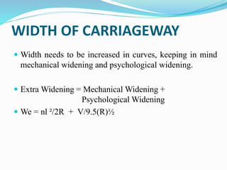 WIDTH OF CARRIAGEWAY
 Width needs to be increased in curves, keeping in mind
mechanical widening and psychological widening.
 Extra Widening = Mechanical Widening +
Psychological Widening
 We = nl ²/2R + V/9.5(R)½
 