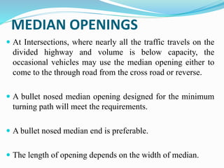 MEDIAN OPENINGS
 At Intersections, where nearly all the traffic travels on the
divided highway and volume is below capacity, the
occasional vehicles may use the median opening either to
come to the through road from the cross road or reverse.
 A bullet nosed median opening designed for the minimum
turning path will meet the requirements.
 A bullet nosed median end is preferable.
 The length of opening depends on the width of median.
 