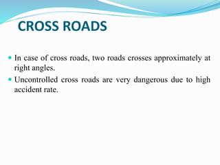CROSS ROADS
 In case of cross roads, two roads crosses approximately at
right angles.
 Uncontrolled cross roads are very dangerous due to high
accident rate.
 