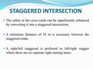 STAGGERED INTERSECTION
 The safety at the cross roads can be significantly enhanced
by converting it into a staggered intersection.
 A minimum distance of 35 m is necessary between the
staggered roads.
 A right/left staggered is preferred to left/right stagger
where there are no separate right turning lanes.
 