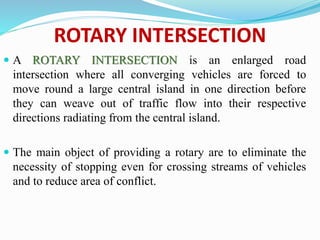 ROTARY INTERSECTION
 A ROTARY INTERSECTION is an enlarged road
intersection where all converging vehicles are forced to
move round a large central island in one direction before
they can weave out of traffic flow into their respective
directions radiating from the central island.
 The main object of providing a rotary are to eliminate the
necessity of stopping even for crossing streams of vehicles
and to reduce area of conflict.
 