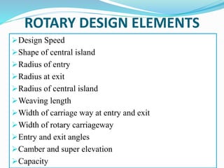 ROTARY DESIGN ELEMENTS
Design Speed
Shape of central island
Radius of entry
Radius at exit
Radius of central island
Weaving length
Width of carriage way at entry and exit
Width of rotary carriageway
Entry and exit angles
Camber and super elevation
Capacity
 