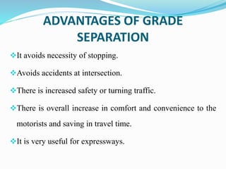ADVANTAGES OF GRADE
SEPARATION
It avoids necessity of stopping.
Avoids accidents at intersection.
There is increased safety or turning traffic.
There is overall increase in comfort and convenience to the
motorists and saving in travel time.
It is very useful for expressways.
 
