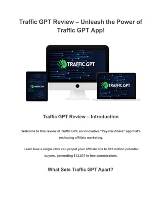 Traffic GPT Review – Unleash the Power of
Traffic GPT App!
Traffic GPT Review – Introduction
Welcome to this review of Traffic GPT, an innovative “Pay-Per-Share” app that’s
reshaping affiliate marketing.
Learn how a single click can propel your affiliate link to 905 million potential
buyers, generating $12,537 in free commissions.
What Sets Traffic GPT Apart?
 