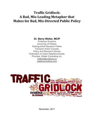 Traffic Gridlock:  
   A Bad, Mis­Leading Metaphor that 
Makes for Bad, Mis­Directed Public Policy 
                           
                           
             Dr. Barry Wellar, MCIP
                   Professor Emeritus
                  University of Ottawa,
            Distinguished Research Fellow
              Transport Action Canada,
             Policy and Research Advisor
         Federation of Urban Neighbourhoods,
           Principal, Wellar Consulting Inc.
                  wellarb@uottawa.ca
                 wellarconsulting.com




                  November, 2011
 