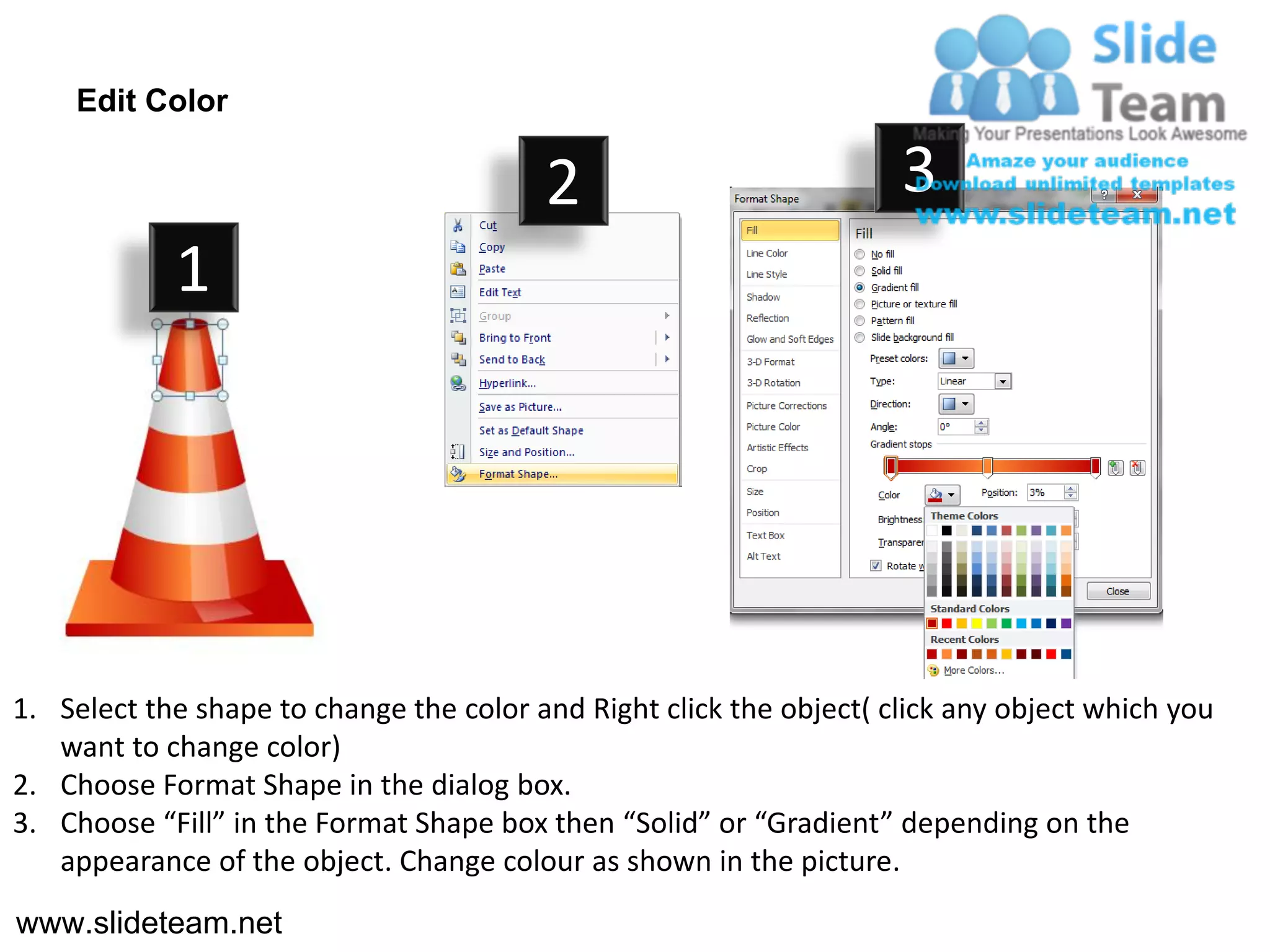 Edit Color

                                         2                           3
            1




1. Select the shape to change the color and Right click the object( click any object which you
   want to change color)
2. Choose Format Shape in the dialog box.
3. Choose “Fill” in the Format Shape box then “Solid” or “Gradient” depending on the
   appearance of the object. Change colour as shown in the picture.
www.slideteam.net
 